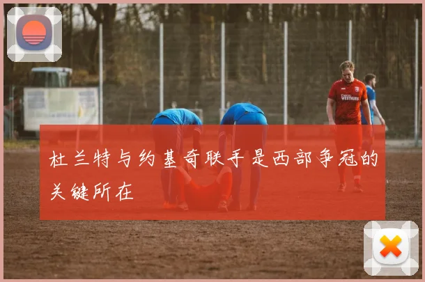 杜兰特与约基奇联手是西部争冠的关键所在