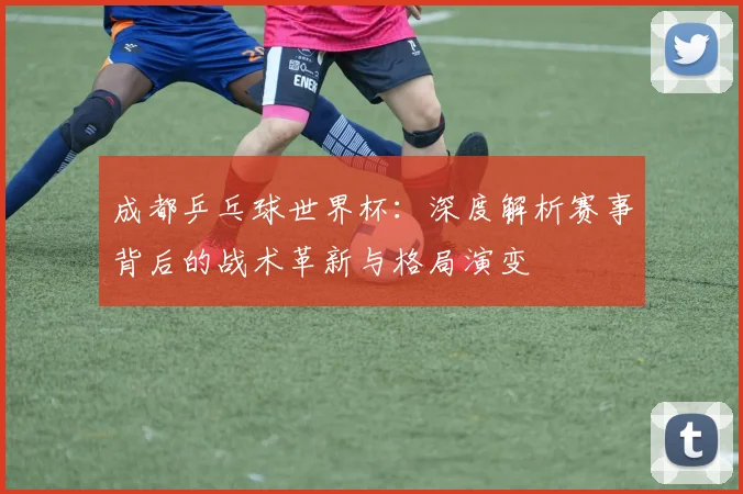 成都乒乓球世界杯：深度解析赛事背后的战术革新与格局演变