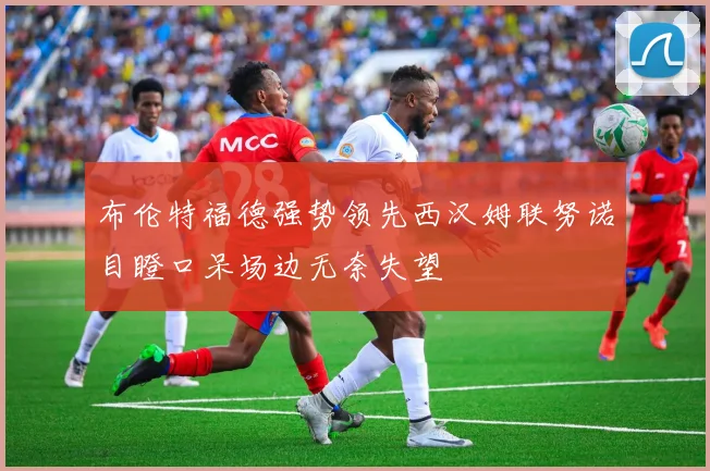 布伦特福德强势领先西汉姆联努诺目瞪口呆场边无奈失望