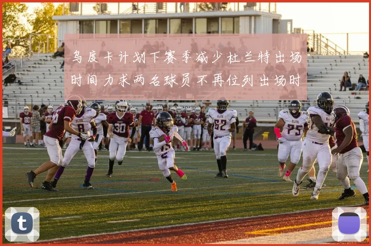 乌度卡计划下赛季减少杜兰特出场时间力求两名球员不再位列出场时间前五