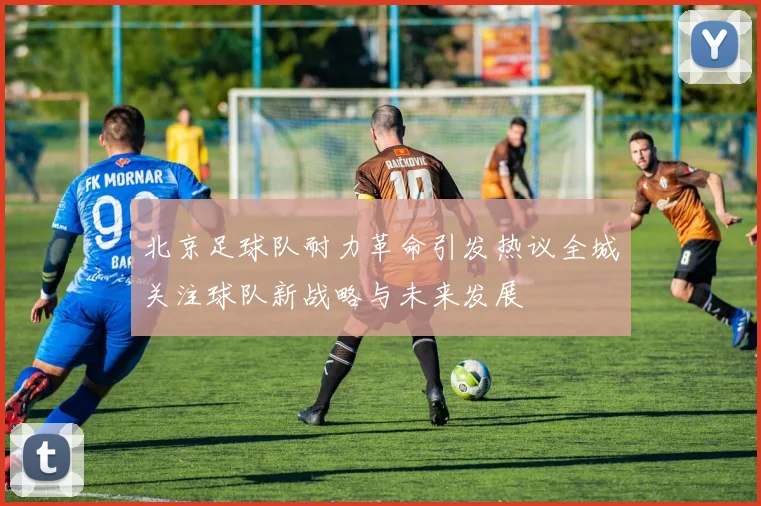 北京足球队耐力革命引发热议全城关注球队新战略与未来发展