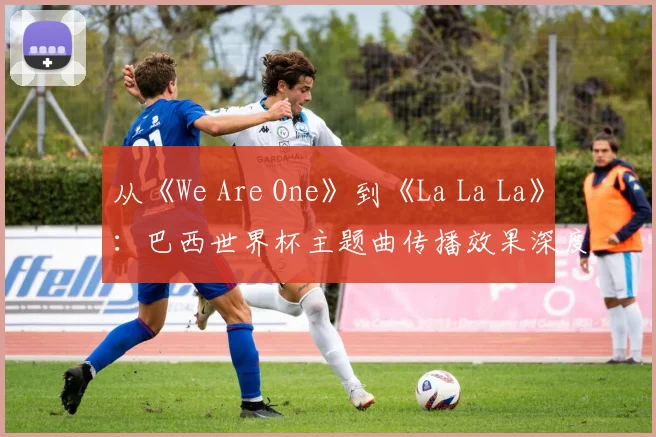 从《We Are One》到《La La La》：巴西世界杯主题曲传播效果深度分析