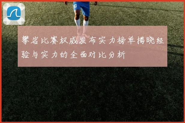 攀岩比赛权威发布实力榜单揭晓经验与实力的全面对比分析